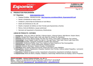 CURRICULUM
                                                                                                             EMPRESARIAL
                                                                                                                  Pág. 23 / 27

6.    PRODUCTOS POR DIVISIÓN
      6.1 Expomex:                       www.expomex.com
                Displays Portátiles PRESENTACION: http://expomex.com/eflyers/Oferta_Organizador2010.pdf
                Stands o Exhibidores en renta o venta
                Instalación y desmontaje de Exhibidores en todo México
                Diseño de Exhibidores en 3D y 2D
                Diseño e impresión de Gráficos en Gran Formato para Exposiciones y Eventos.
                Renta y Venta de Mobiliario y equipo audiovisual
                Seminario de Capacitación a Expositores y Distribuidores.

      LINEAS DE PRODUCTO - EXPOMEX
      1. Expobanner (Expo duo, Roll Up, Roll Play, X Banner Interior, X Banner Exterior, Multi Banner, Graphic Stand).
      2. ExpoFly (Penguin Std, Penguin cable, Expo cubo, Back Fly, Exterior Fly, Exposhow)
      3. Expopop (Picture Frame, Banner Hanger, Pop Atril, Pop Tarima, Tenso cable y Chapetones, Pop Unificas).
      4. Expopoplight ( Expo Popligth Portátil, Pop Light 2V, Pop Light Pared, Tótem Light, Column Light, Expo LED).
      5. Expoportable (Expoflex, Expopanel, Expopared, Expoflex Tela, Expomax)
      6. Expoexhibit (Exhibidores Perfilex, Expo Truss, Sistema de Pared, Sistema de Tela, Escenografías).
      7. Exposhowcase (Kioscos, Vitrinas, Mostradores, Mobiliario Urbano).
      8. Expoinfo (Infostand, Movistand, Tableros Visuales, Portafolleteros).
      9. Expodemo (Demo display, Mesa promocional, Carpas para demo y expo, Mobiliario.
      10. Expográficos (Diseño y Digitalización, Etiquetas, Impresión Gran Formato, Gráficos calidad Fotográfica, Laminación
          Frío – Caliente, Rotulación)
      11. Expoeduca ( Software de apoyo a ventas, Capacitación a Expositores, Capacitación de Software, Asesoría)
      12. Exposervicios (Renta de Stand y Displays, Instalación y Desmontaje, Mantenimiento de Displays, Admon Proyectos)


GRUPO EXPOMEX - PRODUCTIVIDAD INTEGRAL, S.A. DE C.V.
Matriz – Monterrey, N.L. Isaac Garza 2423 Ote / Col. Obrera CP 64010 T: (81)81-505-777 F: (81) 81-505-788
Sucursal – México, D.F. Río Álamo No 25 / Col. Argentina / Deleg Miguel Hidalgo CP 11270 T: (55) 5527-9800
Visita nuestros sitios Web: www.expomex.com www.exposigns.com.mx www.perfilex.com.mx
 