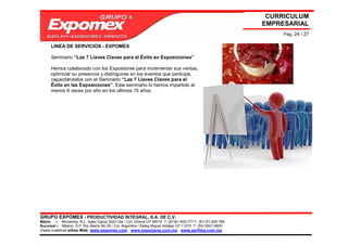 CURRICULUM
                                                                                                             EMPRESARIAL
                                                                                                                  Pág. 24 / 27

      LINEA DE SERVICIOS - EXPOMEX

      Seminario “Las 7 Llaves Claves para el Éxito en Exposiciones”

      Hemos colaborado con los Expositores para incrementar sus ventas,
      optimizar su presencia y distinguirse en los eventos que participe,
      capacitándolos con el Seminario “Las 7 Llaves Claves para el
      Éxito en las Exposiciones”. Este seminario lo hemos impartido al
      menos 6 veces por año en los últimos 15 años.




GRUPO EXPOMEX - PRODUCTIVIDAD INTEGRAL, S.A. DE C.V.
Matriz – Monterrey, N.L. Isaac Garza 2423 Ote / Col. Obrera CP 64010 T: (81)81-505-777 F: (81) 81-505-788
Sucursal – México, D.F. Río Álamo No 25 / Col. Argentina / Deleg Miguel Hidalgo CP 11270 T: (55) 5527-9800
Visita nuestros sitios Web: www.expomex.com www.exposigns.com.mx www.perfilex.com.mx
 