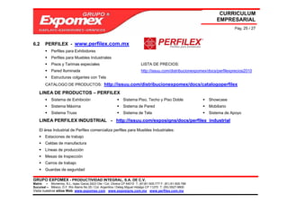 CURRICULUM
                                                                                                                   EMPRESARIAL
                                                                                                                             Pág. 25 / 27



6.2     PERFILEX - www.perfilex.com.mx
            Perfiles para Exhibidores
            Perfiles para Muebles Industriales
            Pisos y Tarimas especiales                                    LISTA DE PRECIOS:
            Pared Iluminada                                               http://issuu.com/distribucionexpomex/docs/perfilexprecios2010
            Estructuras colgantes con Tela
        CATALOGO DE PRODUCTOS: http://issuu.com/distribucionexpomex/docs/catalogoperfilex

    LINEA DE PRODUCTOS – PERFILEX
            Sistema de Exhibición                             Sistema Piso, Techo y Piso Doble                 Showcase
            Sistema Máxima                                    Sistema de Pared                                 Mobiliario
            Sistema Truss                                     Sistema de Tela                                  Sistema de Apoyo
    LINEA PERFILEX INDUSTRIAL - http://issuu.com/exposigns/docs/perfilex_industrial

    El área Industrial de Perfilex comercializa perfiles para Muebles Industriales:
        Estaciones de trabajo
        Celdas de manufactura
        Líneas de producción
        Mesas de Inspección
        Carros de trabajo
        Guardas de seguridad

GRUPO EXPOMEX - PRODUCTIVIDAD INTEGRAL, S.A. DE C.V.
Matriz – Monterrey, N.L. Isaac Garza 2423 Ote / Col. Obrera CP 64010 T: (81)81-505-777 F: (81) 81-505-788
Sucursal – México, D.F. Río Álamo No 25 / Col. Argentina / Deleg Miguel Hidalgo CP 11270 T: (55) 5527-9800
Visita nuestros sitios Web: www.expomex.com www.exposigns.com.mx www.perfilex.com.mx
 