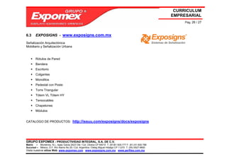 CURRICULUM
                                                                                                             EMPRESARIAL
                                                                                                                  Pág. 26 / 27



6.3     EXPOSIGNS - www.exposigns.com.mx

Señalización Arquitectónica
Mobiliario y Señalización Urbana


        Rótulos de Pared
        Bandera
        Escritorio
        Colgantes
        Monolitos
        Pedestal con Poste
        Torre Triangular
        Tótem VL Tótem HY
        Tensocables
        Chapetones
        Módulos


CATALOGO DE PRODUCTOS: http://issuu.com/exposigns/docs/exposigns




GRUPO EXPOMEX - PRODUCTIVIDAD INTEGRAL, S.A. DE C.V.
Matriz – Monterrey, N.L. Isaac Garza 2423 Ote / Col. Obrera CP 64010 T: (81)81-505-777 F: (81) 81-505-788
Sucursal – México, D.F. Río Álamo No 25 / Col. Argentina / Deleg Miguel Hidalgo CP 11270 T: (55) 5527-9800
Visita nuestros sitios Web: www.expomex.com www.exposigns.com.mx www.perfilex.com.mx
 