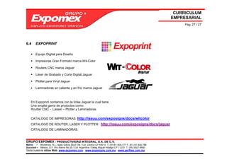 CURRICULUM
                                                                                                             EMPRESARIAL
                                                                                                                  Pág. 27 / 27




6.4     EXPOPRINT

        Equipo Digital para Diseño

        Impresoras Gran Formato marca Wit-Color

        Routers CNC marca Jaguar

        Láser de Grabado y Corte Digital Jaguar

        Plotter para Vinyl Jaguar

        Laminadoras en caliente y en frío marca Jaguar



    En Expoprint contamos con la línea Jaguar la cual tiene
    Una amplia gama de productos como:
    Routter CNC - Lasser – Plotter y Laminadoras

    CATALOGO DE IMPRESORAS: http://issuu.com/exposigns/docs/witcolor
    CATALOGO DE ROUTER, LASER Y PLOTTER: http://issuu.com/exposigns/docs/jaguar
    CATALOGO DE LAMINADORAS:


GRUPO EXPOMEX - PRODUCTIVIDAD INTEGRAL, S.A. DE C.V.
Matriz – Monterrey, N.L. Isaac Garza 2423 Ote / Col. Obrera CP 64010 T: (81)81-505-777 F: (81) 81-505-788
Sucursal – México, D.F. Río Álamo No 25 / Col. Argentina / Deleg Miguel Hidalgo CP 11270 T: (55) 5527-9800
Visita nuestros sitios Web: www.expomex.com www.exposigns.com.mx www.perfilex.com.mx
 