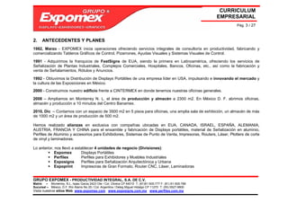 CURRICULUM
                                                                                                             EMPRESARIAL
                                                                                                                  Pág. 3 / 27



2.    ANTECEDENTES Y PLANES
1982, Marzo - EXPOMEX inicia operaciones ofreciendo servicios integrales de consultoría en productividad, fabricando y
comercializando Tableros Gráficos de Control, Pizarrones, Ayudas Visuales y Sistemas Visuales de Control.

1991 - Adquirimos la franquicia de FastSigns de EUA, siendo la primera en Latinoamérica, ofreciendo los servicios de
Señalización de Plantas Industriales, Complejos Comerciales, Hospitales, Bancos, Oficinas, etc., así como la fabricación y
venta de Señalamientos, Rótulos y Anuncios.

1992 - Obtuvimos la Distribución de Displays Portátiles de una empresa líder en USA, impulsando e innovando el mercado y
la cultura de las Exposiciones en México.
2000 - Construimos nuestro edificio frente a CINTERMEX en donde tenemos nuestras oficinas generales.

2008 – Ampliamos en Monterrey N. L. el área de producción y almacén a 2300 m2. En México D. F. abrimos oficinas,
almacén y producción a 10 minutos del Centro Banamex.

2010, Dic – Contamos con un espacio de 3500 m2 en 5 pisos para oficinas, una amplia sala de exhibición, un almacén de más
de 1000 m2 y un área de producción de 500 m2.

Hemos realizado alianzas en exclusiva con compañías ubicadas en EUA, CANADA, ISRAEL, ESPAÑA, ALEMANIA,
AUSTRIA, FRANCIA Y CHINA para el ensamble y fabricación de Displays portátiles, material de Señalización en aluminio,
Perfiles de Aluminio y accesorios para Exhibidores, Sistemas de Punto de Venta, Impresoras, Routers, Láser, Plotters de corte
de vinyl y laminadoras.

Lo anterior, nos llevó a establecer 4 unidades de negocio (Divisiones):
             Expomex        Displays Portátiles
             Perfilex       Perfiles para Exhibidores y Muebles Industriales
             Exposigns      Perfiles para Señalización Arquitectónica y Urbana
             Expoprint      Impresoras de Gran Formato, Router CNC, Láser, Laminadoras


GRUPO EXPOMEX - PRODUCTIVIDAD INTEGRAL, S.A. DE C.V.
Matriz – Monterrey, N.L. Isaac Garza 2423 Ote / Col. Obrera CP 64010 T: (81)81-505-777 F: (81) 81-505-788
Sucursal – México, D.F. Río Álamo No 25 / Col. Argentina / Deleg Miguel Hidalgo CP 11270 T: (55) 5527-9800
Visita nuestros sitios Web: www.expomex.com www.exposigns.com.mx www.perfilex.com.mx
 