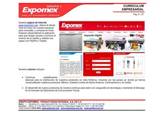 CURRICULUM
                                                                                                             EMPRESARIAL
                                                                                                                  Pág. 4 / 27


Nuestra página de Internet
www.expomex.com ofrece al cliente
Chat en línea con nuestro personal
para consultas, y compras en línea.
Estamos desarrollando la aplicación
para que tengan acceso a conocer el
avance de su pedido y realizar sus
pagos con PayPal o Tarjeta.




Nuestros planes incluyen:


    •   Continuar        estableciendo
        alianzas para la distribución de nuestros productos en toda América, iniciando por los países en donde ya hemos
        comercializado nuestros productos: México, Estados Unidos de Norte América, Centroamérica y el Caribe.

    •   El desarrollo de nuevos productos de manera continua para estar a la vanguardia en tecnología y mantener el liderazgo
        en el mercado de Soluciones de Comunicación Visual.




GRUPO EXPOMEX - PRODUCTIVIDAD INTEGRAL, S.A. DE C.V.
Matriz – Monterrey, N.L. Isaac Garza 2423 Ote / Col. Obrera CP 64010 T: (81)81-505-777 F: (81) 81-505-788
Sucursal – México, D.F. Río Álamo No 25 / Col. Argentina / Deleg Miguel Hidalgo CP 11270 T: (55) 5527-9800
Visita nuestros sitios Web: www.expomex.com www.exposigns.com.mx www.perfilex.com.mx
 