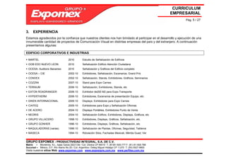 CURRICULUM
                                                                                                               EMPRESARIAL
                                                                                                                    Pág. 5 / 27



3.    EXPERIENCIA
Estamos agradecidos por la confianza que nuestros clientes nos han brindado al participar en el desarrollo y ejecución de una
innumerable cantidad de proyectos de Comunicación Visual en distintas empresas del país y del extranjero. A continuación
presentamos algunas:

EDIFICIO CORPORATIVOS E INDUSTRIAS

  MARTEL                             2010        Estudio de Señalización de Edificios
  GOB EDO NUEVO LEON                 2010        Señalización Edificio Atención Ciudadana
  OCESA- Auditorio Banamex           2010        Señalización y Gráficos del Edificio completo
  OCESA – CIE                        2002-10     Exhibidores, Señalización, Escenarios, Grand Prix
  CONVEX                             2002-10     Señalización, Stands, Exhibidores, Gráficos, Seminarios
  COZZINI                            2007-10     Stand para Expo Carnes
  TERNIUM                            2006-10     Señalización, Exhibidores, Stands, etc
  EATON ROADRANGER                   2006-10     Exhibidor de200 M2 para Expo Transporte
  HYPERTHERM                         2006-10     Exhibidores, Escenarios de presentación Equipo, etc.
  DIKEN INTERNACIONAL                2005-10     Displays, Exhibidores para Expo Carnes
  CIATEQ                             2005-10     Exhibidores para Expo y Señalización Oficinas
  DE ACERO                           2004-10     Displays Portátiles, Exhibidores Punto de Venta
  NEORIS                             2004-10     Señalización Edificio, Exhibidores, Displays, Gráficos, etc
  GRUPO VILLACERO                    1998-10     Exhibidores, Displays, Gráficos, Señalización, etc.
  GRUPO GONHER                       1996-10     Exhibidores, Displays, Gráficos, Señalización, etc.
  MAQUILADORAS (varias)              1996-10     Señalización de Plantas, Oficinas, Seguridad, Tableros
  MASECA                             1994-10     Rotulación Silos, Fachadas Mexicali, Mérida Guad, Ver


GRUPO EXPOMEX - PRODUCTIVIDAD INTEGRAL, S.A. DE C.V.
Matriz – Monterrey, N.L. Isaac Garza 2423 Ote / Col. Obrera CP 64010 T: (81)81-505-777 F: (81) 81-505-788
Sucursal – México, D.F. Río Álamo No 25 / Col. Argentina / Deleg Miguel Hidalgo CP 11270 T: (55) 5527-9800
Visita nuestros sitios Web: www.expomex.com www.exposigns.com.mx www.perfilex.com.mx
 