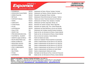 CURRICULUM
                                                                                                              EMPRESARIAL
                                                                                                                   Pág. 7 / 27

  CERAMERICA                         1993-94     Señalización de Planta, Oficinas, Fachada, Controles
  CERVECERIA CUAUHTEMOC              1993-08     Señalización de Plantas y Oficinas: Monterrey, Guad. etc.
  CEMEX-Planta Mty                   1992-98     Rotulación de Seguridad, Planta, Controles
  METALSA                            1992-97     Señalización Planta 95/Controles de Procesos, Tableros
  CHRYSLER -Motores                  1992-95     Tableros de Control, Pizarrones Solución de Problemas
  ORION                              1992-94     Señalización de Plantas: Pisos, Sanitarios. Completa
  CARPLASTIC                         1992-93     Señalización de Planta, Seguridad, Oficinas, etc.
  CYDSA-Plantas                      1992-93     Rotulación de Tuberías, Equipos, Planta, Seguridad
  HYLSA                              1992-93     Rotulación de Tuberías, Seg., Proc. Control Plantas Mty
  UCAR Mexicana                      1992-09     Señalización de Planta Monterrey y Anuncio de Fachada
  Grupo VITRO                        1991        Señalización del Complejo Industrial Enseres Domésticos
  GRUPO FISA                         1989        Diseño de Sist. de información de Planta y Costos Estándar
  PRECISION MECANICA NAL.            1989        Diseño de Sist. de información de Planta y Costos Estándar
  PLASTIMETAL -VALMONT-              1989        Sist de Control de Inventarios, Costos Estándar
  GENETEC (Apple de México)          1989        Diseño de Sistema de Costos
  KELPIE INDUSTRIES (usa)            1989        Asesoría en Instalación Planta Ensamble de Camionetas
  BUENO ALIMENTOS                    1989        Diseño e Implementación de Sist Admivo en PC KEPLER
  INDUSTRIAL ROCAYA                  1989        Diseño e Implementación de Sist Admivo en PC KEPLER
  DEPORTES BREMER                    1989        Diseño e Implementación de Sist Admivo en PC KEPLER
  FRAC E INMOB MARTE                 1989        Diseño e Implementación de Sist Admivo en PC KEPLER
  METALSA                            1988-89     Diseño e implementación de Sistema de Costos Reales
  MULTIPANEL                         1988-89     Diseño e implementación Sistema de Costos
  PYOSA                              1988-89     Dis/Implem de Sist Manual de Plan y Control de Producción
  SUPERMATIC                         1988        Diseño de Sist. de Información de Planta y Costos Estándar


GRUPO EXPOMEX - PRODUCTIVIDAD INTEGRAL, S.A. DE C.V.
Matriz – Monterrey, N.L. Isaac Garza 2423 Ote / Col. Obrera CP 64010 T: (81)81-505-777 F: (81) 81-505-788
Sucursal – México, D.F. Río Álamo No 25 / Col. Argentina / Deleg Miguel Hidalgo CP 11270 T: (55) 5527-9800
Visita nuestros sitios Web: www.expomex.com www.exposigns.com.mx www.perfilex.com.mx
 