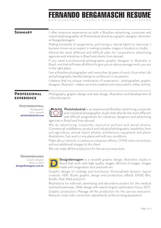 Page 1 of 3
FERNANDO BERGAMASCHI RESUMEP H O T O G R A P H E R — G R A P H I C D E S I G N E R — I L L U S T R A T O R
Summary I offer extensive experience as an advertising, corporate and industrial
photographer in Brazil at PHOTOINDUSTRIAL.
I have long experience in making unusual and complex photographic
works for advertising agencies and industries in Brazil and for overseas
customers. Especially in photographing for customers in the oil & gas,
pharmaceuticals and agriculture industries.
Making hundreds of assignments, and having a natural talent to
improvise, I became known as an expert in making complex images in
location or studio. Always in time.
I am self taught and I believe that with initiative, willingness to learn, work
and study, I can learn what I want.
I have great knowledge as a technical and graphic designer and this
helps me to better serve my photo customers.
Do you need a professional photographer in Brazil? One who shoots with
designer's eye to keep the accuracy of your layout? You're in the right
place. I love what I do and photography, besides being my profession is
my passion.
I believe that my unique combination of experiences — photographer,
technical and graphic designer, illustrator — makes me more creative and
resourceful in either activities.
Fell free to contact me when you need. I am certain we can find a good
and affordable solution for your photo needs in Brazil.
Professional
experience
1967 — 1970 Technical drawing, mechanical, architectural and maintenance.
Companies: SUR Elevators; BRAHMA Brewery; ENGEVIX-TAMS.
1970 — present Photography, graphic design, illustration and development of cultural
and social projects. Extensive experience with clients in the oil & gas and
pharmaceutical industries.
Photoindustrial
Photographer
1970 — present
photoindustrial.com
PhotoIndustrial is an experienced Brazilian advertising,
corporate and industrial photographer studio that attends the
most different and difficult assignments for industries,
designers and advertising agencies in Brazil and from abroad.
PhotoIndustrial do industrial, advertising, corporate and aerial photos.
Commercial, installations, product and industrial photography,
headshots, farm and agriculture, annual report photos, architecture,
equipment and photo illustrations.
Make all our retouch, in camera or computer effects, CMYK color
corrections, without additional charges to the client.
PhotoIndustrial can work in any place and with any conditions.
 
