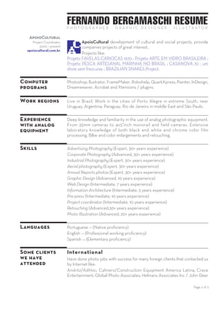 FERNANDO BERGAMASCHI RESUME
Page 2 of 3
P H O T O G R A P H E R — G R A P H I C D E S I G N E R — I L L U S T R A T O R
ApoioCultural
Project Coordinator
2000 — present
apoiocultural.com.br
ApoioCultural development of cultural and social projects,
provide companies projects of great interest.
Projects like:
COBRAS BRASILEIRAS Project ; Projeto FAVELAS CARIOCAS 1970 ;
Projeto ARTE EM VIDRO BRASILEIRA ; Projeto PESCA ARTESANAL
MARINHA NO BRASIL ; CASANOVA 70 - um show sem frescuras.
Designdeimagem
Illustrator,
Graphic Designer
2004 — present
designdeimagem.com.br
Designdeimagem is a versatile graphic design, illustration studio
in Brazil that work with high quality images. All kind of images.
Images made with imagination and used with art
Graphic design of catalogs and brochures. Personalized dynamic layout
creation, VDP. Books graphic design and production, eBook, EPUB, PDF.
Web and print.
Illustrations for editorial, advertising and decorative posters for the
medical and technical areas.
Graphic production: Manage all the production for the service execution.
Retouch, cmyk color correction, adjustments at the printing equipment.
Computer
programs
Extensive knowledge with programs:
Photoshop, Illustrator, FrameMaker, Robohelp, QuarkXpress, Painter,
InDesign, Dreamweaver, Captivate, Acrobat and Xtensions / plugins.
Work regions Live in Brazil. Work in the cities of Porto Alegre in extreme South, near
Uruguay, Argentina, Paraguay. Rio de Janeiro in middle East and São
Paulo. I can travel and make work in any location or conditions.
Experience
with analog
equipment
Deep knowledge and familiarity in the use of analog photographic
equipment. From 35mm cameras to 4x5”inch monorail and field
cameras. Extensive laboratory knowledge of both black and white and
chrome color film processing. B&w and color enlargements and
retouching.
Skills Advertising Photography — Aerial photography — Industrial Photography
— Corporate Photography — Annual Reports photos — Graphic Design —
Web Design — Pre-press — Project coordinator — Retouching — Photo
Illustration
Languages Portuguese — Native proficiency
English — Professional working proficiency
Spanish — Elementary proficiency
 