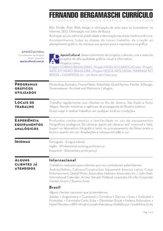 Pag 2 of 3
FERNANDO BERGAMASCHI CURRÍCULOF O T Ó G R A F O — D E S I G N E R G R Á F I C O — I L U S T R A D O R
qualquer local. Montagens e efeitos especiais feitos tanto na câmara
fotográfica quanto no computador.
PhotoIndustrial faz fotografia industrial, foto publicidade ou propaganda,
foto comercial, fotografia aérea, imagens com efeitos para relatório
anual, equipamentos e edificações. Retrato de executivos e ilustrações
fotográficas.
Acompanhamos e controlamos todo o nosso trabalho, da fotografia ao
retoque digital e das correções de cor até a impressão offset na gráfica.
Para PhotoIndustrial a qualidade da imagem e o prazo combinado estão
sempre em primeiro lugar. Aguardamos seu contato. Experimente!
ApoioCultural
Coordenador
de Projetos
2000 — presente
apoiocultural.com.br
ApoioCultural, desenvolvimento de projetos culturais, cria e
executa projetos de alta qualidade gráfica, visual e informativa.
Projetos como:
Projeto COBRAS BRASILEIRAS ; Projeto FAVELAS CARIOCAS 1970 ;
Projeto ARTE EM VIDRO BRASILEIRA ; Projeto PESCA ARTESANAL
MARINHA NO BRASIL ; CASANOVA 70 - um show sem frescuras.
Designdeimagem
Ilustrador,
Designer Gráfico
2004 — presente
designdeimagem.com.br
DesigndeImagem é um estúdio de design gráfico e ilustração
profissional que tem como foco a Imagem.
Produzimos catálogos e folhetos de produtos.
Design gráfico com layout dinâmico utilizando dados variáveis - VDP.
Apresentações em Adobe Acrobat™.
Criação, design e produção de livros convencionais (papel) ou digitais.
Ilustrações para uso editorial, publicidade e decoração.
Acompanhamos todas as etapas de nosso trabalho — da criação ao
planejamento gráfico, do retoque aos ajustes na gráfica.
Programas
gráficos
utilizados
Extensos conhecimentos com os programas:
Photoshop, llustrator, FrameMaker, Robohelp, QuarkXpress, Painter,
InDesign, Dreamweaver, Captivate, Acrobat and Xtensions / plugins.
Locais de
trabalho
Trabalho regularmente com clientes no Rio de Janeiro, São Paulo e Porto
Alegre. Atendo indústrias e agências de propaganda do Brasil e exterior.
Posso viajar e realizar trabalhos em qualquer local ou condições.
Experiência
equipamentos
analógicos
Profundos conhecimentos no uso de equipamentos fotográficos
analógicos (filme). De câmaras 35mm até câmaras 4x5”, monorail e field.
Expert no laboratório fotográfico tanto no processamento de filmes p&b
quanto cor, cromo e negativo. Ampliações e retoque em p&b e cor.
Idiomas Português - Língua nativa
Inglês - Professional working proficiency
 