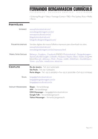 Pag 3 of 3
FERNANDO BERGAMASCHI CURRÍCULOF O T Ó G R A F O — D E S I G N E R G R Á F I C O — I L U S T R A D O R
Espanhol - Elementar
Alguns
clientes já
atendidos
Internacional
Trabalhos realizados para clientes que nos contrataram pela Internet:
Andritz/AdHoc; Cahners/Construction Equipment America Latina; Crave
Entertainment; Global Photo Associates; Helmans Associates Inc / John
Deer International Calendar; Archer Daniels Midland corporate; Eli Lilly
Corporate Center; Exxon / Buenos Aires.
Brasil
Alguns clientes nacionais que já atendemos:
Adidas • Angeviniere • Cyanamid • Cornelius • Darrow • Esso • Embratel
• Formiplac • Farmitalia-Carlo Erba • Fleishman-Royal • Helena
Rubinstein • Hotel Meridien • IBM • Knoll • Loreal • Petrobras •
RollsRoyce • SmithKline-Enila • Schering-Plough • Telerj • Tenenge-
Comex • TBG-Transportadora Gasoduto Bolívia-Brasil • The Sydney Ross
• Wella • Xerox.
Portfólios
Internet www.photoindustrial.com/
www.designdeimagem.com.br/
www.apoiocultural.com.br/
blog.photoindustrial.com/
Folhetos
digitais
Versões digitais de nossos folhetos impressos para download nos sites:
www.photoindustrial.com/
www.designdeimagem.com.br/impressos.html
Social Media Behance ; Creativepool ; Facebook - (Pages Photoindustrial ;
Designdeimagem ; ApoioCultural) ; Google+ - (Pages Photoindustrial ;
Designdeimagem ; ApoioCultural) ; LinkedIn (Pages Photoindustrial ;
Designdeimagem) ; Naymz ; OilPRO ; ShoCase ; Viadeo ; Xing ; 500px
••••• Box.net ; delicious ; Flickr ; Pinterest ; reddit ; SlideShare ;
StumbleUpon ; ThingLink ; Vimeo ; youTube ; about.me
Contato Rio de Janeiro - Tel.: 55 21 xxxxxxx
Porto Alegre - Tel-Fax +55 51 32220786 • Cel +55 51 997116543
Email berga@photoindustrial.com
berga@designdeimagem.com.br
berga@apoiocultural.com.br
photoindustrialbrazil@gmail.com
Instant
Messengers
Skype — fernandoberga
AIM — fernandoberga
Yahoo Messenger - fernando_bergamaschi
 