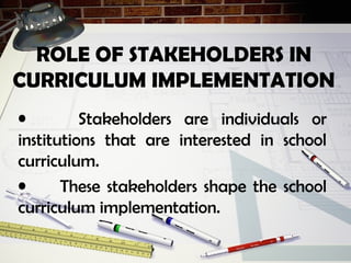 • Stakeholders are individuals or
institutions that are interested in school
curriculum.
• These stakeholders shape the school
curriculum implementation.
ROLE OF STAKEHOLDERS IN
CURRICULUM IMPLEMENTATION
 
