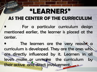 “LEARNERS”
AS THE CENTER OF THE CURRICULUM
• For a particular curriculum design
mentioned earlier, the learner is placed at the
center.
• The learners are the very reason a
curriculum is developed. They are the ones who
are directly influenced by it. Learners in all
levels make or unmake the curriculum by
their active and direct involvement.
 