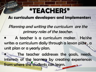 “TEACHERS”
As curriculum developers and implementers
Planning and writing the curriculum are the
primary roles of the teacher.
• A teacher is a curriculum maker. He/she
writes a curriculum daily through a lesson plan , a
unit plan or a yearly plan.
• The teacher addresses the goals, needs,
interests of the learners by creating experiences
from where the students can learn.
 