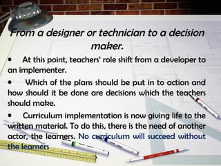 From a designer or technician to a decision
maker.
• At this point, teachers’ role shift from a developer to
an implementer.
• Which of the plans should be put in to action and
how should it be done are decisions which the teachers
should make.
• Curriculum implementation is now giving life to the
written material. To do this, there is the need of another
actor, the learners. No curriculum will succeed without
the learners
 