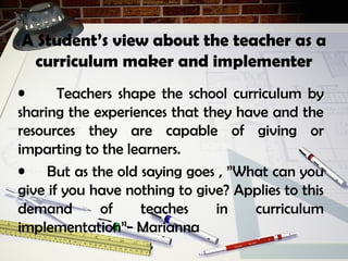 A Student’s view about the teacher as a
curriculum maker and implementer
• Teachers shape the school curriculum by
sharing the experiences that they have and the
resources they are capable of giving or
imparting to the learners.
• But as the old saying goes , ”What can you
give if you have nothing to give? Applies to this
demand of teaches in curriculum
implementation”- Marianna
 