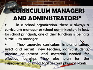 “CURRICULUM MANAGERS
AND ADMINISTRATORS”
• In a school organization, there is always a
curriculum manager or school administrator. In fact,
for school principals, one of their functions is being a
curriculum manager.
• They supervise curriculum implementation,
select and recruit new teachers, admit students,
procure equipment and materials needed for
effective learning. They also plan for the
improvement of school facilities and physical plants.
 