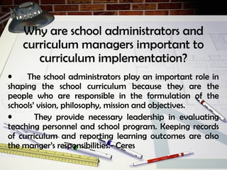 Why are school administrators and
curriculum managers important to
curriculum implementation?
• The school administrators play an important role in
shaping the school curriculum because they are the
people who are responsible in the formulation of the
schools’ vision, philosophy, mission and objectives.
• They provide necessary leadership in evaluating
teaching personnel and school program. Keeping records
of curriculum and reporting learning outcomes are also
the manger’s responsibilities.- Ceres
 