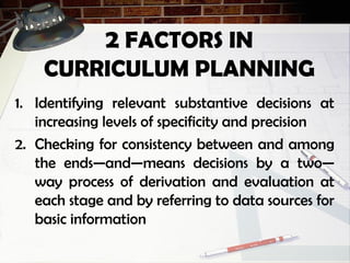 2 FACTORS IN
CURRICULUM PLANNING
1. Identifying relevant substantive decisions at
increasing levels of specificity and precision
2. Checking for consistency between and among
the ends—and—means decisions by a two—
way process of derivation and evaluation at
each stage and by referring to data sources for
basic information
 