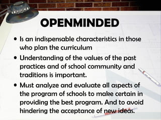 OPENMINDED
• Is an indispensable characteristics in those
who plan the curriculum
• Understanding of the values of the past
practices and of school community and
traditions is important.
• Must analyze and evaluate all aspects of
the program of schools to make certain in
providing the best program. And to avoid
hindering the acceptance of new ideas.
 