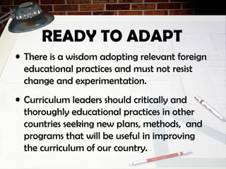 READY TO ADAPT
• There is a wisdom adopting relevant foreign
educational practices and must not resist
change and experimentation.
• Curriculum leaders should critically and
thoroughly educational practices in other
countries seeking new plans, methods, and
programs that will be useful in improving
the curriculum of our country.
 