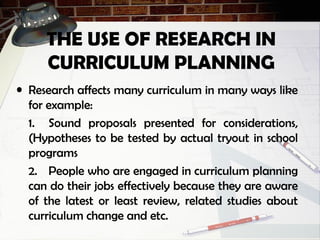 THE USE OF RESEARCH IN
CURRICULUM PLANNING
• Research affects many curriculum in many ways like
for example:
1. Sound proposals presented for considerations,
(Hypotheses to be tested by actual tryout in school
programs
2. People who are engaged in curriculum planning
can do their jobs effectively because they are aware
of the latest or least review, related studies about
curriculum change and etc.
 