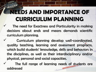 NEEDS AND IMPORTANCE OF
CURRICULUM PLANNING
 The need for Exactness and Particularity in making
decisions about ends and means demands scientific
curriculum planning.
 Curriculum planning develop well-coordinated,
quality teaching, learning and assessment programs,
which build students’ knowledge, skills and behaviors in
the disciplines, as well as their interdisciplinary and/or
physical, personal and social capacities.
 The full range of learning needs of students are
addressed
 