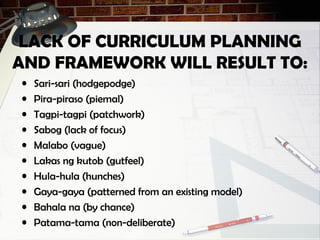 LACK OF CURRICULUM PLANNING
AND FRAMEWORK WILL RESULT TO:
• Sari-sari (hodgepodge)
• Pira-piraso (piemal)
• Tagpi-tagpi (patchwork)
• Sabog (lack of focus)
• Malabo (vague)
• Lakas ng kutob (gutfeel)
• Hula-hula (hunches)
• Gaya-gaya (patterned from an existing model)
• Bahala na (by chance)
• Patama-tama (non-deliberate)
 