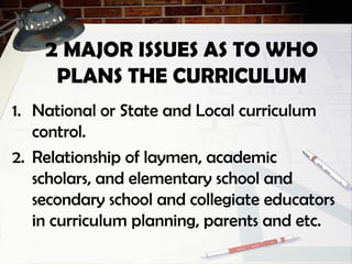 2 MAJOR ISSUES AS TO WHO
PLANS THE CURRICULUM
1. National or State and Local curriculum
control.
2. Relationship of laymen, academic
scholars, and elementary school and
secondary school and collegiate educators
in curriculum planning, parents and etc.
 