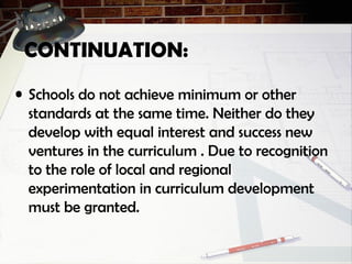 CONTINUATION:
• Schools do not achieve minimum or other
standards at the same time. Neither do they
develop with equal interest and success new
ventures in the curriculum . Due to recognition
to the role of local and regional
experimentation in curriculum development
must be granted.
 