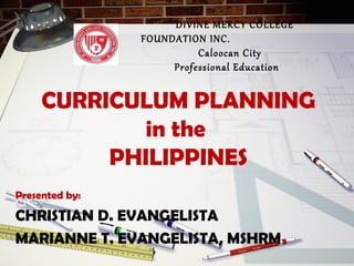 CURRICULUM PLANNING
in the
PHILIPPINES
Presented by:
CHRISTIAN D. EVANGELISTA
MARIANNE T. EVANGELISTA, MSHRM
DIVINE MERCY COLLEGE
FOUNDATION INC.
Caloocan City
Professional Education
 