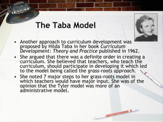 The Taba Model Another approach to curriculum development was proposed by Hilda Taba in her book  Curriculum Development: Theory and Practice  published in 1962.  She argued that there was a definite order in creating a curriculum. She believed that teachers, who teach the curriculum, should participate in developing it which led to the model being called the  grass-roots approach .  She noted 7 major steps to her grass-roots model in which teachers would have major input. She was of the opinion that the Tyler model was more of an administrative model.  