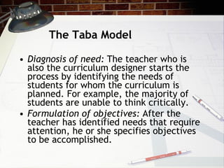 The Taba Model Diagnosis of need:  The teacher who is also the curriculum designer starts the process by identifying the needs of students for whom the curriculum is planned. For example, the majority of students are unable to think critically.  Formulation of objectives:  After the teacher has identified needs that require attention, he or she specifies objectives to be accomplished. 