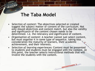 The Taba Model Selection of content:  The objectives selected or created suggest the subject matter or content of the curriculum. Not only should objectives and content match, but also the validity and significance of the content chosen needs to be determined. i.e. the relevancy and significance of content. Organisation of content:  A teacher cannot just select content, but must organise it in some type of sequence, taking into consideration the maturity of learners, their academic achievement, and their interests.  Selection of learning experiences:  Content must be presented to students and students must be engaged with the content. At this point, the teacher selects instructional methods that will involve the students with the content. 