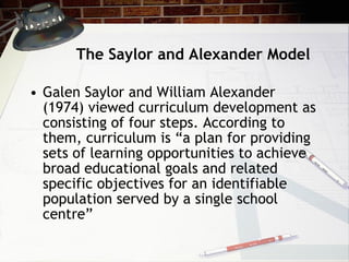 The Saylor and Alexander Model Galen   Saylor and William Alexander (1974) viewed curriculum development as consisting of four steps. According to them, curriculum is “a plan for providing sets of learning opportunities to achieve broad educational goals and related specific objectives for an identifiable population served by a single school centre”  