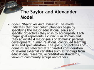 The Saylor and Alexander Model Goals, Objectives and Domains : The model indicates that curriculum planners begin by specifying the major educational goals and specific objectives they wish to accomplish. Each major goal represents a curriculum domain and they advocate 4 major goals or domains: personal development, human relations, continued learning skills and specialisation. The goals, objectives and domains are selected after careful consideration of several external variables such as findings from educational research, accreditation standards, views of community groups and others. 
