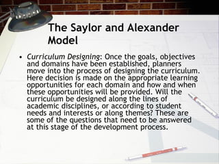 The Saylor and Alexander Model Curriculum Designing : Once the goals, objectives and domains have been established, planners move into the process of designing the curriculum. Here decision is made on the appropriate learning opportunities for each domain and how and when these opportunities will be provided. Will the curriculum be designed along the lines of academic disciplines, or according to student needs and interests or along themes? These are some of the questions that need to be answered at this stage of the development process. 