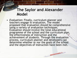 The Saylor and Alexander Model Evaluation : Finally, curriculum planner and teachers engage in evaluation. The model proposed that evaluation should be comprehensive using a variety of evaluation techniques. Evaluation should involve the total educational programme of the school and the curriculum plan, the effectiveness of instruction and the achievement of students. Through the evaluation process, curriculum planner and developers can determine whether or nor the goals of the school and the objectives of instruction have been met. 