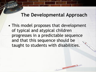 The Developmental Approach This model proposes that development of typical and atypical children progresses in a predictable sequence and that this sequence should be taught to students with disabilities. 