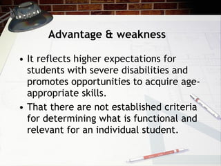 Advantage & weakness It reflects higher expectations for students with severe disabilities and promotes opportunities to acquire age-appropriate skills.  That there are not established criteria for determining what is functional and relevant for an individual student. 