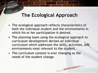 The Ecological Approach The ecological approach reflects characteristics of both the individual student and the environments in which his or her participation is desired.  The planning team using the ecological approach to curriculum development devises an individual curriculum which addresses the skills, activities, and environments most relevant to the student.  The curriculum content is ever changing as the needs of the student change. 