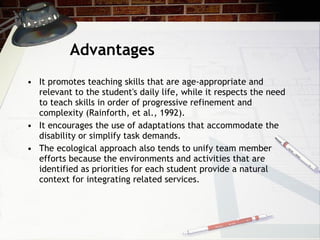 Advantages  It promotes teaching skills that are age-appropriate and relevant to the student's daily life, while it respects the need to teach skills in order of progressive refinement and complexity (Rainforth, et al., 1992).  It encourages the use of adaptations that accommodate the disability or simplify task demands.  The ecological approach also tends to unify team member efforts because the environments and activities that are identified as priorities for each student provide a natural context for integrating related services. 