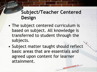 Subject/Teacher Centered Design The subject centered curriculum is based on subject. All knowledge is transferred to student through the subjects. Subject matter taught should reflect basic areas that are essentials and agreed upon content for learner attainment. 