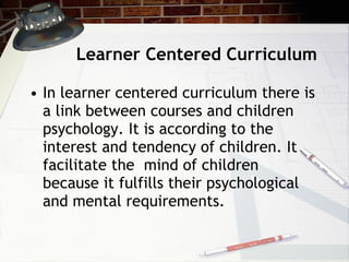 Learner Centered Curriculum In learner centered curriculum there is a link between courses and children psychology. It is according to the interest and tendency of children. It facilitate the  mind of children because it fulfills their psychological and mental requirements. 