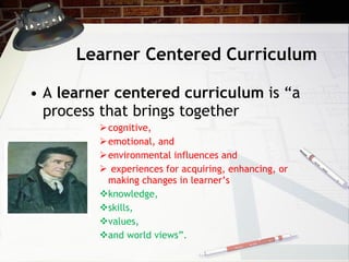 Learner Centered Curriculum A  learner centered curriculum  is “a process that brings together  cognitive,  emotional, and  environmental influences and experiences for acquiring, enhancing, or making changes in learner’s  knowledge,  skills,  values,  and world views”.  
