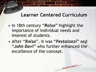 Learner Centered Curriculum In 18th century “ Rolso ” highlight the importance of individual needs and interest of students.  After “ Rolso ”, it was “ Pestalozzi ” and “ John Davi ” who further enhanced the excellence of the concept. 
