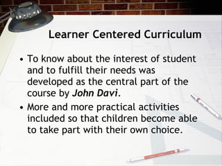 Learner Centered Curriculum To know about the interest of student and to fulfill their needs was developed as the central part of the course by  John Davi . More and more practical activities included so that children become able to take part with their own choice. 