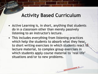 Activity Based Curriculum Active Learning is, in short, anything that students do in a classroom other than merely passively listening to an instructor's lecture.  This includes everything from listening practices which help the students to absorb what they hear, to short writing exercises in which students react to lecture material, to complex group exercises in which students apply course material to "real life" situations and/or to new problems.  