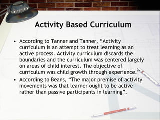 Activity Based Curriculum According to Tanner and Tanner, “Activity curriculum is an attempt to treat learning as an active process. Activity curriculum discards the boundaries and the curriculum was centered largely on areas of child interest. The objective of curriculum was child growth through experience.” According to Beans, “The major premise of activity movements was that learner ought to be active rather than passive participants in learning”. 