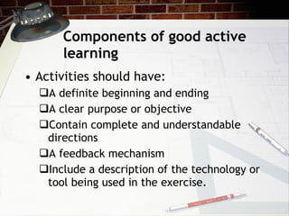 Components of good active learning Activities should have:  A definite beginning and ending A clear purpose or objective Contain complete and understandable directions A feedback mechanism Include a description of the technology or tool being used in the exercise. 