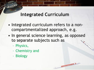 Integrated Curriculum Integrated curriculum refers to a non-compartmentalized approach, e.g. In general science learning, as opposed to separate subjects such as  Physics,  Chemistry and  Biology 