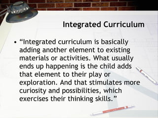 Integrated Curriculum “ Integrated curriculum is basically adding another element to existing materials or activities. What usually ends up happening is the child adds that element to their play or exploration. And that stimulates more curiosity and possibilities, which exercises their thinking skills.” 
